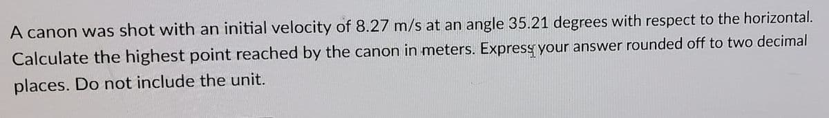 A canon was shot with an initial velocity of 8.27 m/s at an angle 35.21 degrees with respect to the horizontal.
Calculate the highest point reached by the canon in meters. Express your answer rounded off to two decimal
places. Do not include the unit.
