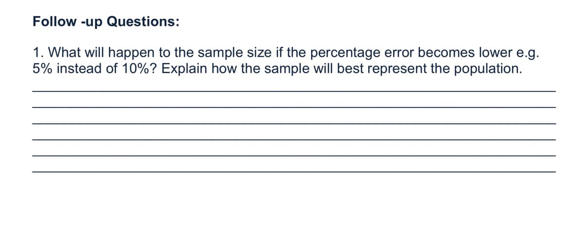 Follow -up Questions:
1. What will happen to the sample size if the percentage error becomes lower e.g.
5% instead of 10%? Explain how the sample will best represent the population.
