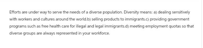 Efforts are under way to serve the needs of a diverse population. Diversity means: a) dealing sensitively
with workers and cultures around the world.b) selling products to immigrants.c) providing government
programs such as free health care for illegal and legal immigrants.d) meeting employment quotas so that
diverse groups are always represented in your workforce.