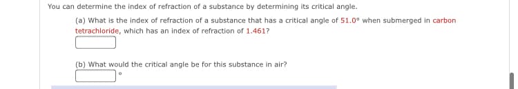 You can determine the index of refraction of a substance by determining its critical angle.
(a) What is the index of refraction of a substance that has a critical angle of 51.0° when submerged in carbon
tetrachloride, which has an index of refraction of 1.461?
(b) What would the critical angle be for this substance in air?
