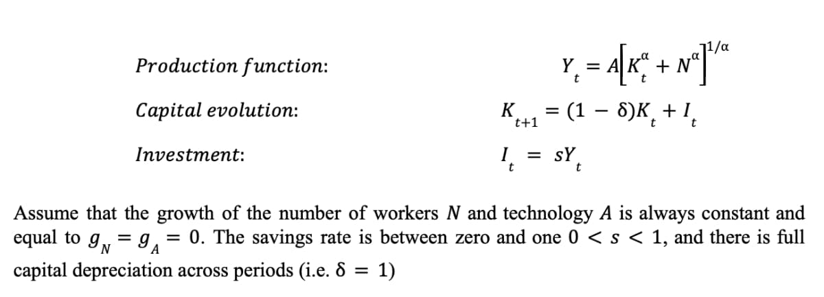 Production function:
Y-A[K; + N²]"
=
Na
t
Capital evolution:
= (1 − 8)K + I
t+1
t
t
Investment:
I₁ = SY₁
t
t
Assume that the growth of the number of workers N and technology A is always constant and
equal to 9N=9A
= 0. The savings rate is between zero and one 0 < s < 1, and there is full
capital depreciation across periods (i.e. 8 = 1)
K
