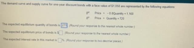 The demand curve and supply curve for one-year discount bonds with a face value of $1,050 are represented by the following equations
8
Price = -0.8Quantity +1,160
Price = Quantity + 720
B
The expected equilibrium quantity of bonds is 271 (Round your response to the nearest whole number)
(Round your response to the nearest whole number)
The expected equilibrium price of bonds is $
The expected interest rate in this market is
% (Round your response to two decimal places)