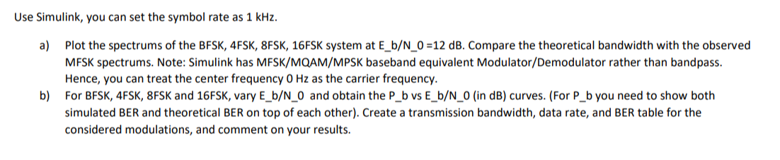 Use Simulink, you can set the symbol rate as 1 kHz.
a) Plot the spectrums of the BFSK, 4FSK, 8FSK, 16FSK system at E_b/N_0=12 dB. Compare the theoretical bandwidth with the observed
MFSK spectrums. Note: Simulink has MFSK/MQAM/MPSK baseband equivalent Modulator/Demodulator rather than bandpass.
Hence, you can treat the center frequency 0 Hz as the carrier frequency.
b) For BFSK, 4FSK, 8FSK and 16FSK, vary E_b/N_0 and obtain the P_b vs E_b/N_0 (in dB) curves. (For P_b you need to show both
simulated BER and theoretical BER on top of each other). Create a transmission bandwidth, data rate, and BER table for the
considered modulations, and comment on your results.