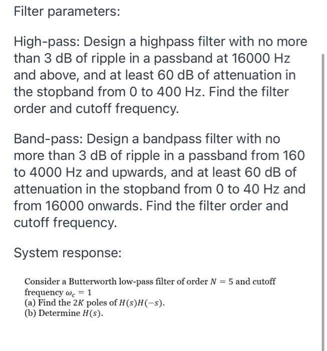Filter parameters:
High-pass: Design a highpass filter with no more
than 3 dB of ripple in a passband at 16000 Hz
and above, and at least 60 dB of attenuation in
the stopband from 0 to 400 Hz. Find the filter
order and cutoff frequency.
Band-pass: Design a bandpass filter with no
more than 3 dB of ripple in a passband from 160
to 4000 Hz and upwards, and at least 60 dB of
attenuation in the stopband from 0 to 40 Hz and
from 16000 onwards. Find the filter order and
cutoff frequency.
System response:
Consider a Butterworth low-pass filter of order N = 5 and cutoff
frequency wc = 1
(a) Find the 2K poles of H(s)H(-s).
(b) Determine H (s).