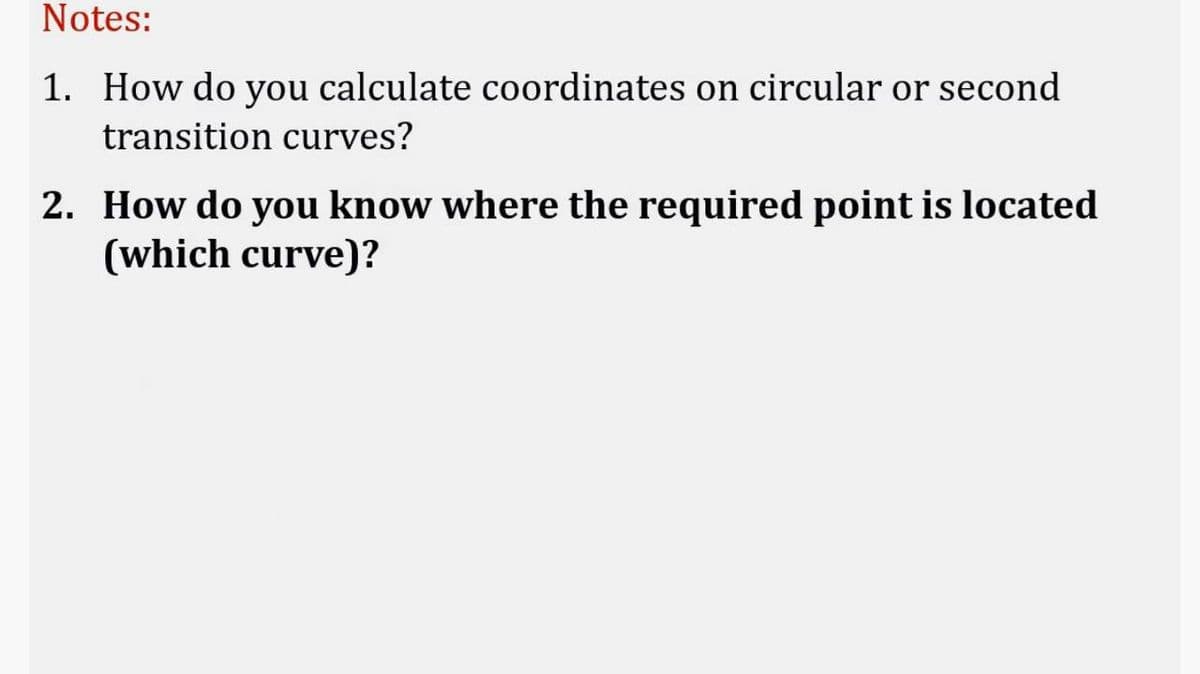 Notes:
1. How do you calculate coordinates on circular or second
transition curves?
2. How do you know where the required point is located
(which curve)?