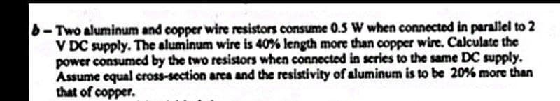 b-Two aluminum and copper wire resistors consume 0.5 W when connected in parallel to 2
V DC supply. The aluminum wire is 40% length more than copper wire. Calculate the
power consumed by the two resistors when connected in series to the same DC supply.
Assume equal cross-section area and the resistivity of aluminum is to be 20% more than
that of copper.