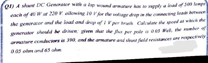 Q1) A shunt DC Generator with a lap wound armature has to supply a load of 500 lamps
each of 40 W at 220 V. allowing 10 V for the voltage drop in the connecting leads between
the generator and the load and drop of 1 V per brush. Calculate the speed at which the
generator should be driven; given that the flux per pole is 0.03 Web, the number of
armature conductors is 390, and the armature and shunt field resistances are respectively
0.05 ohm and 65 ohm.