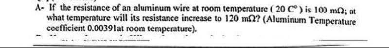 A- If the resistance of an aluminum wire at room temperature (20 C°) is 100 m2; at
what temperature will its resistance increase to 120 m2? (Aluminum Temperature
coefficient 0.0039 lat room temperature).