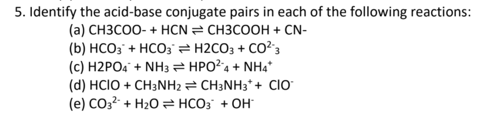 5. Identify the acid-base conjugate pairs in each of the following reactions:
(а) СНЗСОО- + HCN CHЗСООН + CN-
(b) HCO3¯ + HCO3 H2CO3 + CO²3
(c) H2PO4° + NH3 HPO?4 + NH4*
(d) HCIO + CH3NH2 = CH3NH3*+ ClO-
(е) СОз- + H2Оӕ нсоз + ОН
