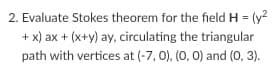 2. Evaluate Stokes theorem for the field H = (y?
+ x) ax + (x+y) ay, circulating the triangular
path with vertices at (-7, 0), (0, 0) and (0, 3).
