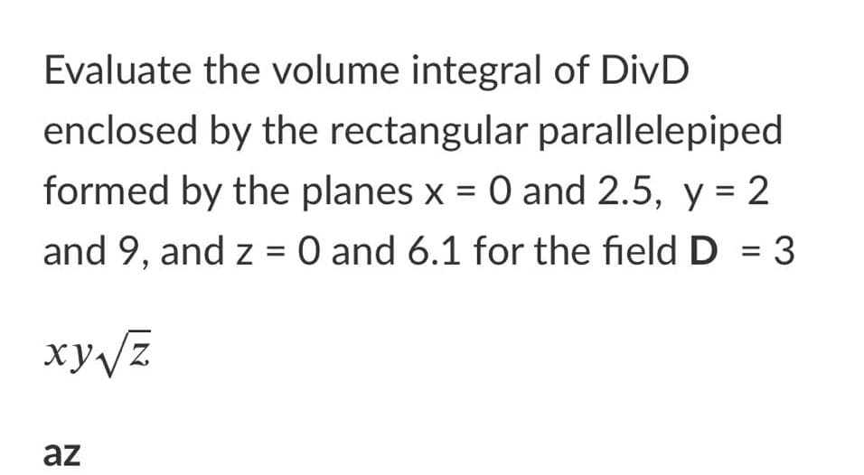 Evaluate the volume integral of DivD
enclosed by the rectangular parallelepiped
formed by the planes x = 0 and 2.5, y = 2
and 9, and z = 0 and 6.1 for the field D = 3
xy/z
az
