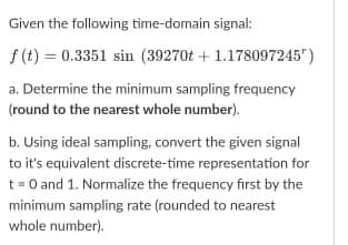 Given the following time-domain signal:
f (t) = 0.3351 sin (39270t + 1.178097245")
a. Determine the minimum sampling frequency
(round to the nearest whole number).
b. Using ideal sampling, convert the given signal
to it's equivalent discrete-time representation for
t = 0 and 1. Normalize the frequency first by the
minimum sampling rate (rounded to nearest
whole number).
