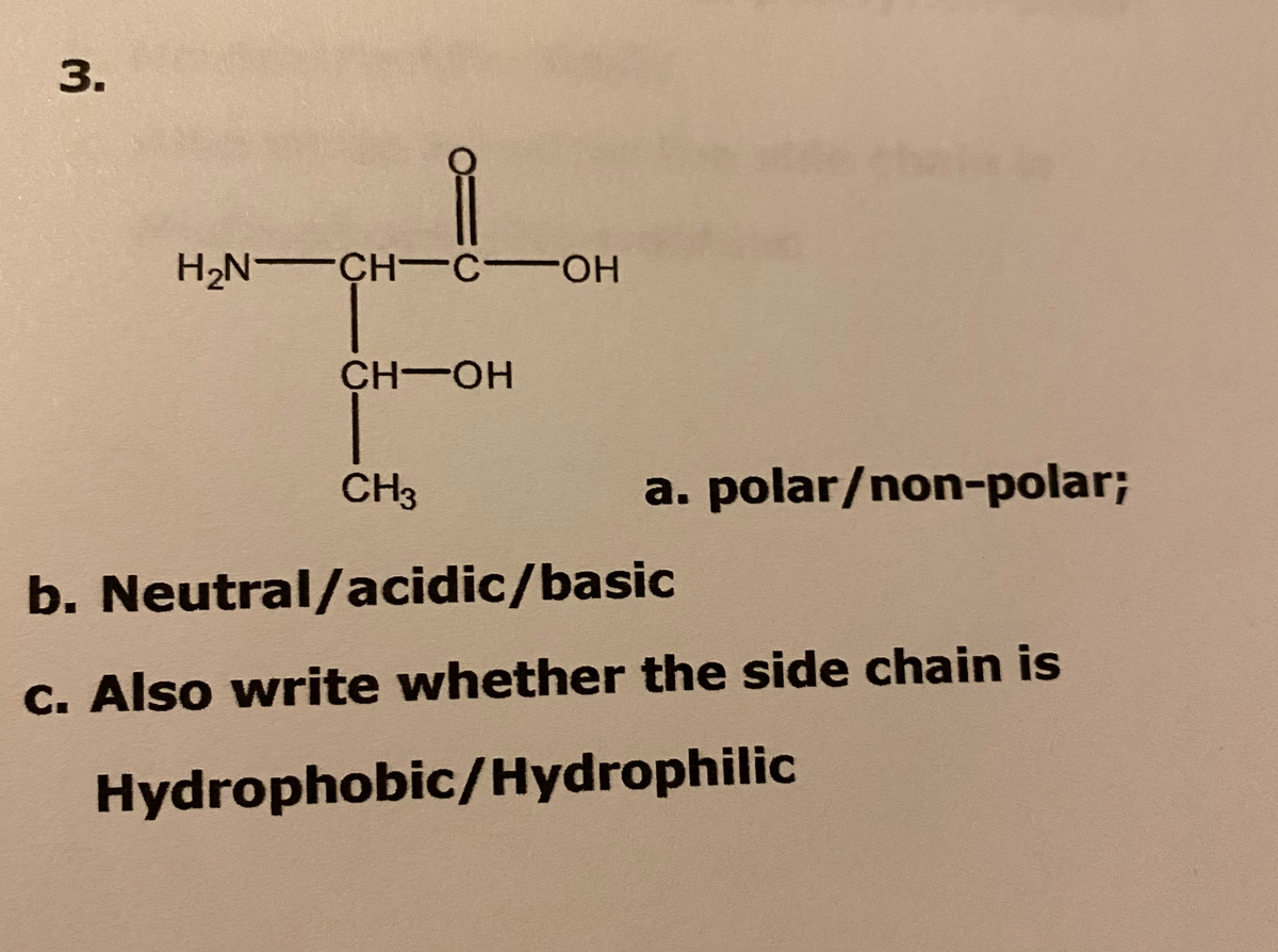 3.
H2N CH-C OH
HO-
CH-OH
CH3
a. polar/non-polar%;
b. Neutral/acidic/basic
c. Also write whether the side chain is
Hydrophobic/Hydrophilic
