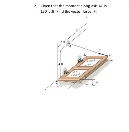 2. Given that the moment along axis AC is
150 lb.ft. Find the vector force, F.
3 ft
2 ft
F
A.
B
4 ft
32°
3 ft
