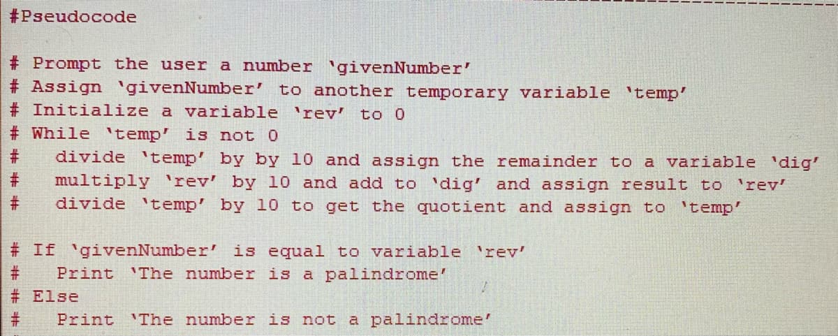#Pseudocode
# Prompt the user a number 'givenNumber'
# Assign 'givenNumber' to another temporary variable 'temp'
# Initialize a variable rev'
to 0
# While 'temp' is not 0
divide 'temp' by by 10 and assign the remainder to a variable 'dig'
multiply 'rev' by 10 and add to 'dig' and assign result to 'rev'
divide 'temp' by 10 to get the quotient and assign to 'temp'
# If 'givenNumber' is equal to variable 'rev'
Print 'The number is a palindrome'
# Else
Print 'The number is not a palindrome'
