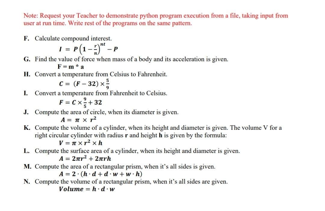 Note: Request your Teacher to demonstrate python program execution from a file, taking input from
user at run time. Write rest of the programs on the same pattern.
F. Calculate compound interest.
nt
1 = P(1-) -
G. Find the value of force when mass of a body and its acceleration is given.
F = m * a
H. Convert a temperature from Celsius to Fahrenheit.
C = (F – 32) x
I.
Convert a temperature from Fahrenheit to Celsius.
F = Cx+32
J. Compute the area of circle, when its diameter is given.
A = T x r2
K. Compute the volume of a cylinder, when its height and diameter is given. The volume V for a
right circular cylinder with radius r and height h is given by the formula:
V = n xr2 x h
L. Compute the surface area of a cylinder, when its height and diameter is given.
A= 2πr2+ 2πrh
M. Compute the area of a rectangular prism, when it's all sides is given.
A = 2· (h· d +d·w+w·h)
N. Compute the volume of a rectangular prism, when it's all sides are given.
Volume = h.d.w

