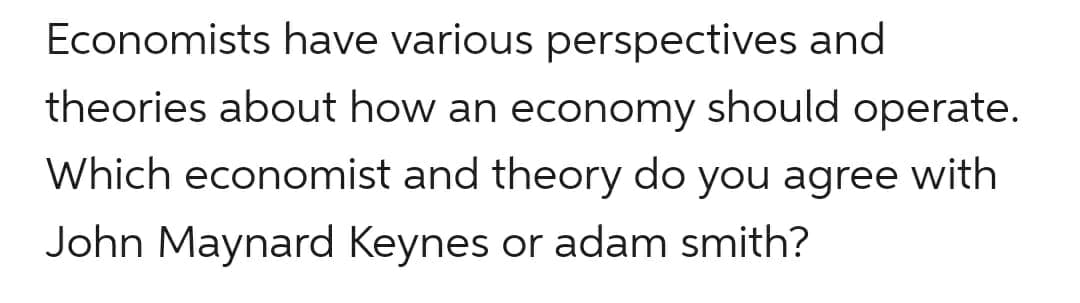 Economists have various perspectives and
theories about how an economy should operate.
Which economist and theory do you agree with
John Maynard Keynes or adam smith?
