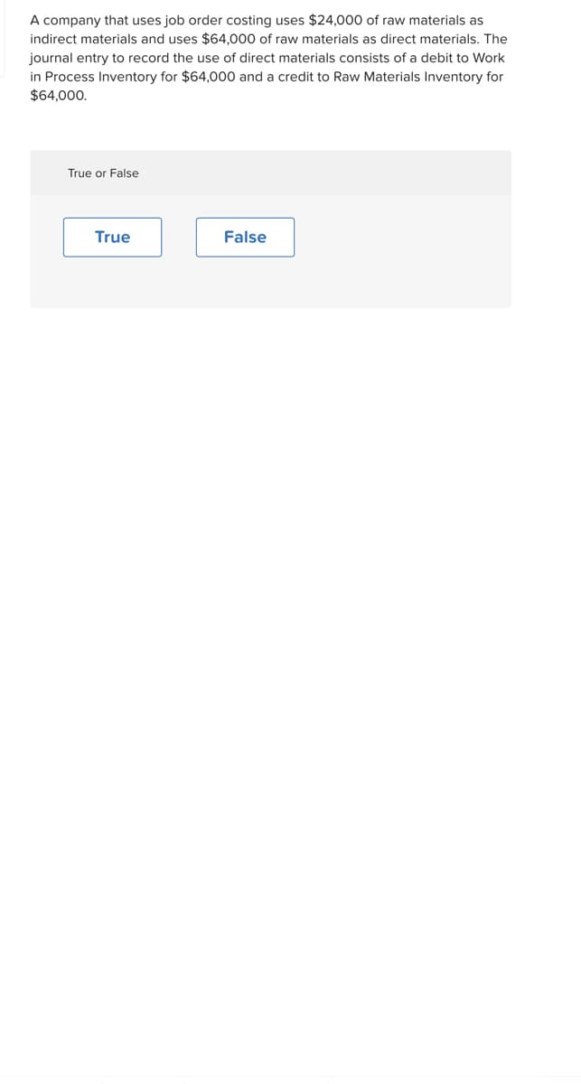 A company that uses job order costing uses $24,000 of raw materials as
indirect materials and uses $64,000 of raw materials as direct materials. The
journal entry to record the use of direct materials consists of a debit to Work
in Process Inventory for $64,000 and a credit to Raw Materials Inventory for
$64,000.
True or False
True
False