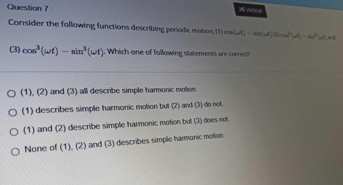 Question 7 :
Vertical
Consider the following functions describing periodic motion; (1) coslwt)- ain(ut) 2 co t) - sin(ut) and
(3) cos (wt) – sin (wt). Which one of following statements are correct?
O (1), (2) and (3) all describe simple harmonic motion.
O (1) describes simple harmonic motion but (2) and (3) do not.
O (1) and (2) describe simple harmonic motion but (3) does not.
O None of (1), (2) and (3) describes simple harmonic motion.
