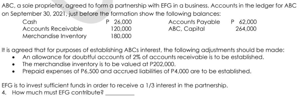 ABC, a sole proprietor, agreed to form a partnership with EFG in a business. Accounts in the ledger for ABC
on September 30, 2021, just before the formation show the following balances:
P 26,000
120,000
180,000
Accounts Payable
АВС, Саpital
P 62,000
264,000
Cash
Accounts Receivable
Merchandise Inventory
It is agreed that for purposes of establishing ABCS interest, the following adjustments should be made:
An allowance for doubtful accounts of 2% of accounts receivable is to be established.
The merchandise inventory is to be valued at P202,000.
Prepaid expenses of P6,500 and accrued liabilities of P4,000 are to be established.
EFG is to invest sufficient funds in order to receive a 1/3 interest in the partnership.
How much must EFG contribute?
4.
