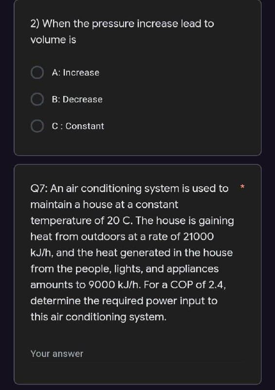 2) When the pressure increase lead to
volume is
A: Increase
B: Decrease
C: Constant
Q7: An air conditioning system is used to
maintain a house at a constant
temperature of 20 C. The house is gaining
heat from outdoors at a rate of 21000
kJ/h, and the heat generated in the house
from the people, lights, and appliances
amounts to 9000 kJ/h. For a COP of 2.4,
determine the required power input to
this air conditioning system.
Your answer