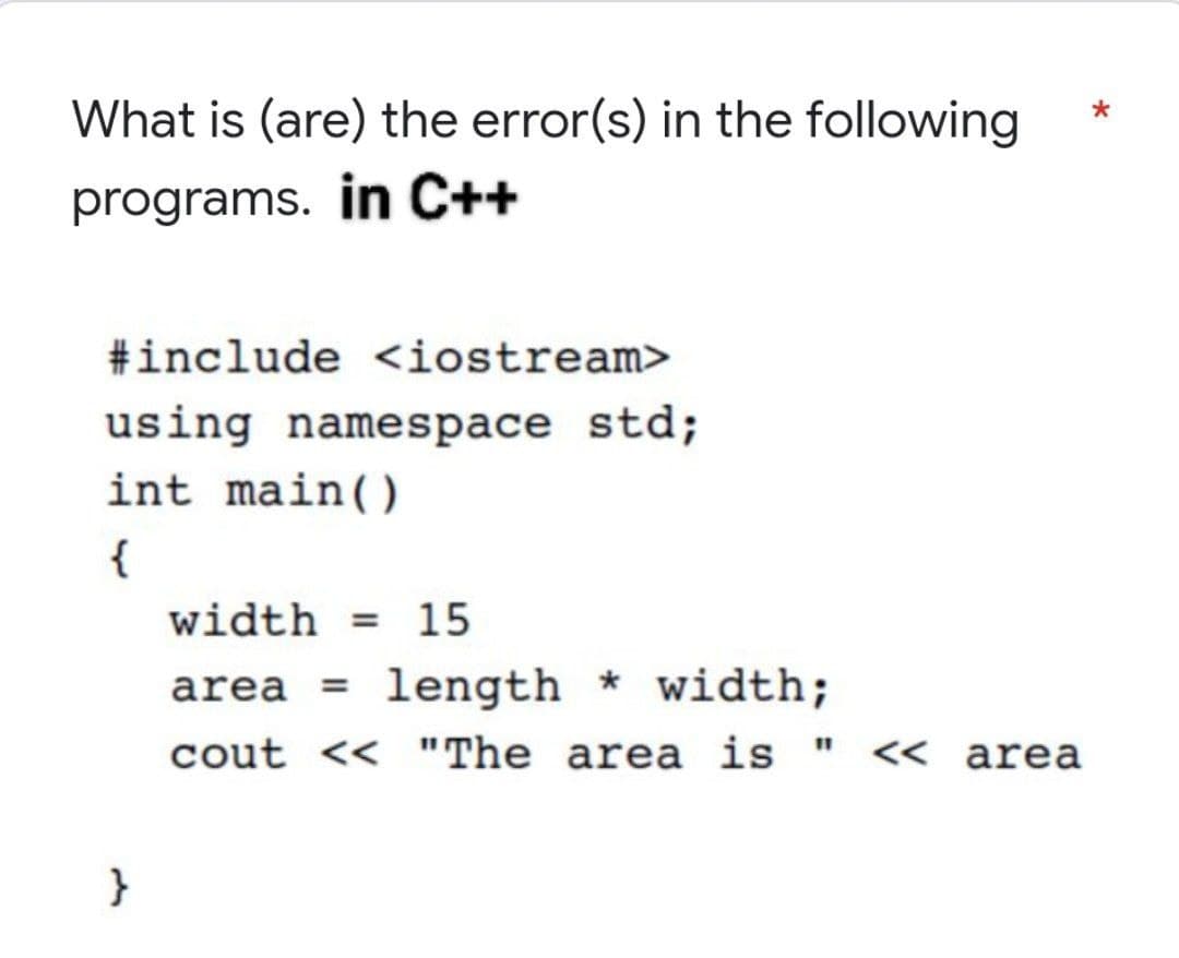 What is (are) the error(s) in the following
programs. in C++
#include <iostream>
using namespace std;
int main()
{
}
width= 15
area = length*width;
cout << "The area is " << area