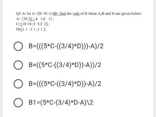 Q5 A/let A+2B-SC-3/4D find the valu of B when A,B and D are given below:
A=[20 22 4 16 1];
C-[10 10:5 5:2 2];
D=[11:11;11];
O
B=(((5*C-((3/4)*D)))-A)/2
O B=((5*C-((3/4)*D))-A))/2
O B=(((5*C-((3/4)*D))-A)/2
OB1=(5*C-(3/4)*D-A)\2