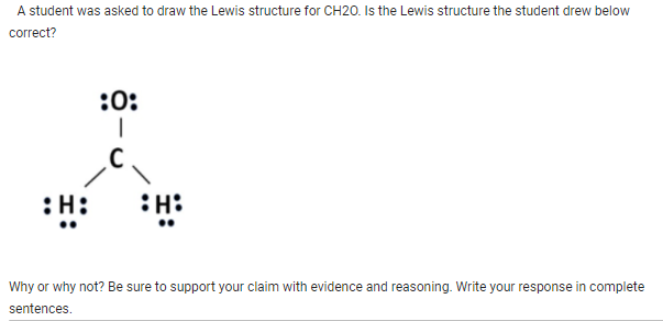 A student was asked to draw the Lewis structure for CH20. Is the Lewis structure the student drew below
correct?
:H:
:0:
I
H:
Why or why not? Be sure to support your claim with evidence and reasoning. Write your response in complete
sentences.