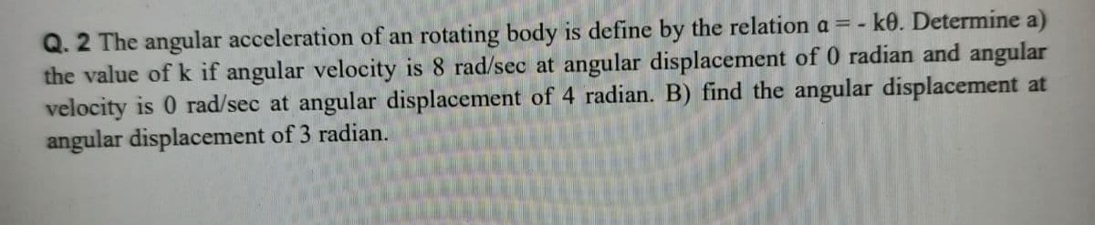 Q. 2 The angular acceleration of an rotating body is define by the relation a = - k0. Determine a)
the value of k if angular velocity is 8 rad/sec at angular displacement of 0 radian and angular
velocity is 0 rad/sec at angular displacement of 4 radian. B) find the angular displacement at
angular displacement of 3 radian.
