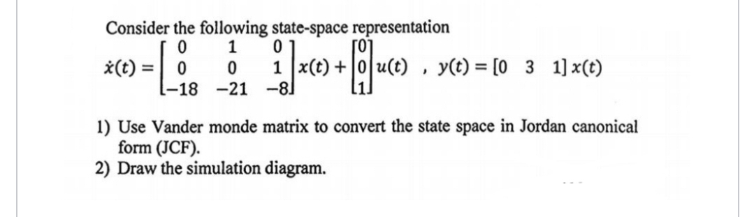Consider the following state-space representation
0
1
0
x(t) =
0
0
1 x(t) +
u(t)
-18 -21
-8]
မာ
y(t) = [03_1] x(t)
1) Use Vander monde matrix to convert the state space in Jordan canonical
form (JCF).
2) Draw the simulation diagram.