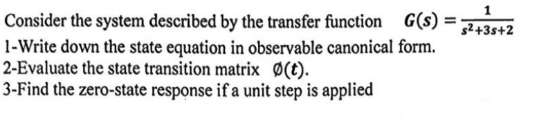 Consider the system described by the transfer function G(s) =
1-Write down the state equation in observable canonical form.
2-Evaluate the state transition matrix Ø(t).
3-Find the zero-state response if a unit step is applied
=
1
s²+3s+2