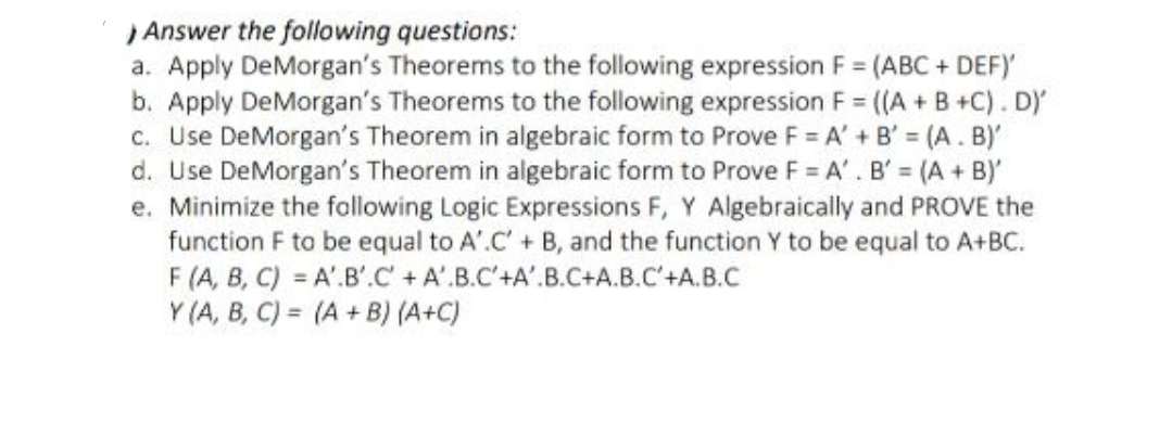 Answer the following questions:
a. Apply DeMorgan's Theorems to the following expression F = (ABC + DEF)'
b. Apply DeMorgan's Theorems to the following expression F = ((A+B+C). D)'
c. Use DeMorgan's Theorem in algebraic form to Prove F = A' + B' (A. B)'
d. Use DeMorgan's Theorem in algebraic form to Prove F = A'. B' = (A + B)'
e. Minimize the following Logic Expressions F, Y Algebraically and PROVE the
function F to be equal to A'.C' + B, and the function Y to be equal to A+BC.
A'.B'.C + A'.B.C'+A'.B.C+A.B.C'+A.B.C
F (A, B, C)
Y (A, B, C)
(A+B) (A+C)