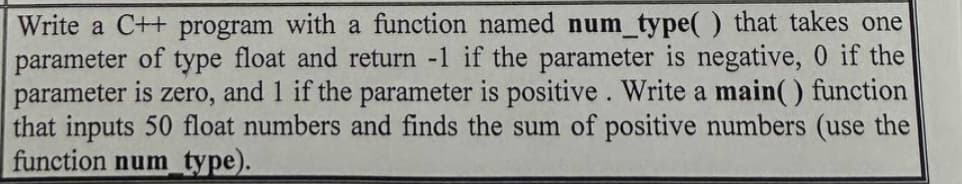 Write a C++ program with a function named num_type() that takes one
parameter of type float and return -1 if the parameter is negative, 0 if the
parameter is zero, and 1 if the parameter is positive. Write a main() function
that inputs 50 float numbers and finds the sum of positive numbers (use the
function num_type).