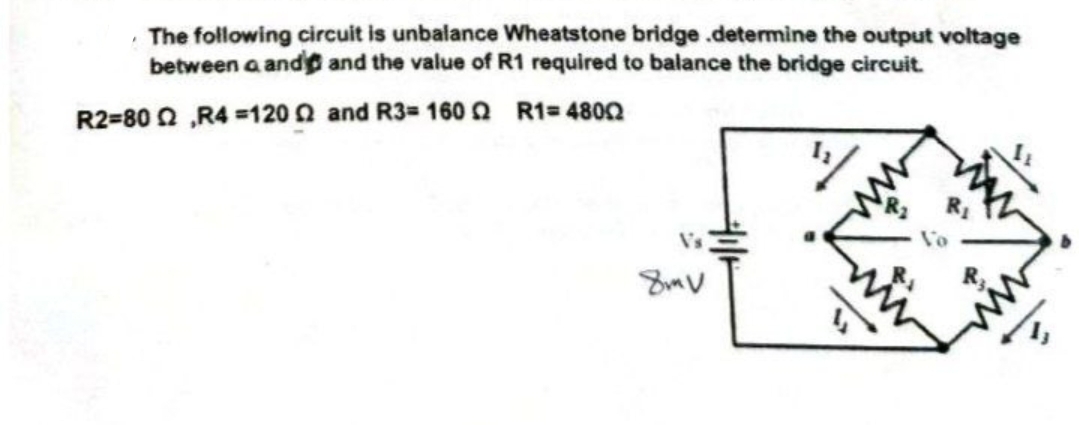 The following circuit is unbalance Wheatstone bridge.determine the output voltage
between a and and the value of R1 required to balance the bridge circuit.
R2=80 R4 =1202 and R3-1600 R1=4800
V's
8mV
Vo