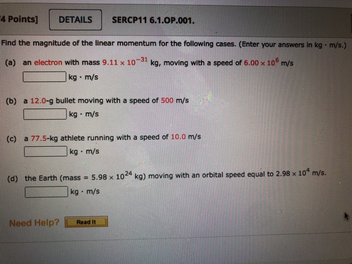 4 Points]
DETAILS
SERCP11 6.1.OP.001.
Find the magnitude of the linear momentum for the following cases. (Enter your answers in kg m/s.)
(a) an electron with mass 9.11 x 10
kg, moving with a speed of 6.00 x 10° m/s
kg m/s
(b) a 12.0-g bullet moving with a speed of 500 m/s
kg m/s
(c) a 77.5-kg athlete running with a speed of 10.0 m/s
kg • m/s
24
(d) the Earth (mass = 5.98 x 10 kg) moving with an orbital speed equal to 2.98 x 10 m/s.
kg m/s
Need Help?
Read It
