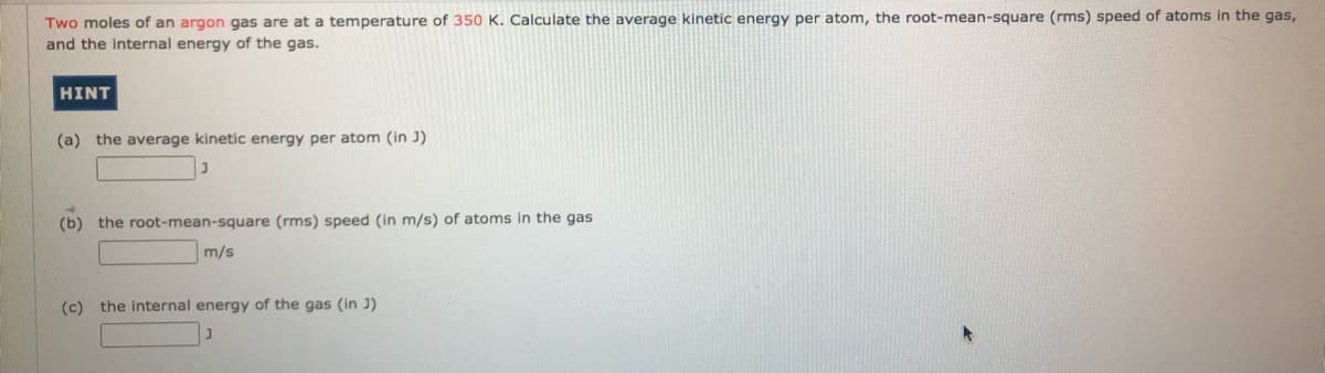 Two moles of an argon gas are at a temperature of 350 K. Calculate the average kinetic energy per atom, the root-mean-square (rms) speed of atoms in the gas,
and the internal energy of the gas.
HINT
(a) the average kinetic energy per atom (in J)
(b) the root-mean-square (rms) speed (in m/s) of atoms in the gas
m/s
(c) the internal energy of the gas (in J)
