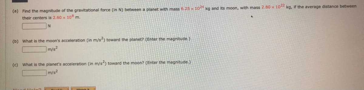 (a) Find the magnitude of the gravitational force (in N) between a planet with mass 6.25 x 1044 kg and its moon, with mass 2.80 x 1042 kg, if the average distance between
their centers is 2.60 x 10 m.
(b) What is the moon's acceleration (in m/s) toward the planet? (Enter the magnitude.)
m/s2
(c) What is the planet's acceleration (in m/s) toward the moon? (Enter the magnitude.)
m/s2
