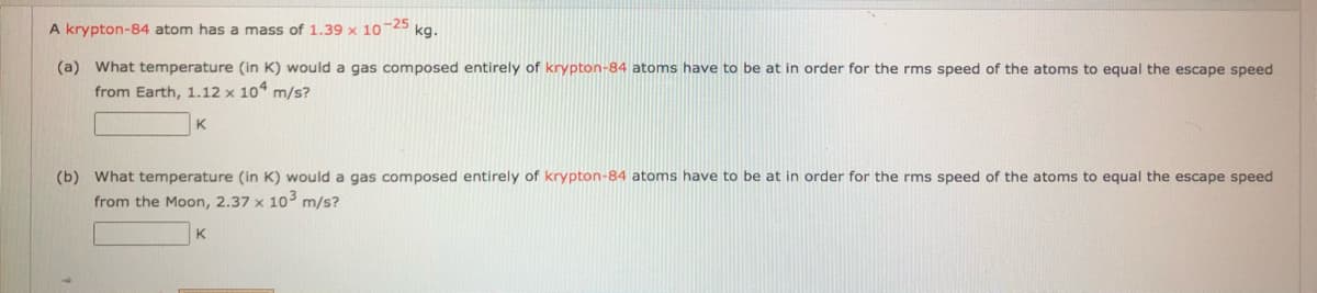 A krypton-84 atom has a mass of 1.39 x 10-25 kg.
(a) What temperature (in K) would a gas composed entirely of krypton-84 atoms have to be at in order for the rms speed of the atoms to equal the escape speed
from Earth, 1.12 x 10 m/s?
K
(b) What temperature (in K) would a gas composed entirely of krypton-84 atoms have to be at in order for the rms speed of the atoms to equal the escape speed
from the Moon, 2.37 x 10 m/s?
K
