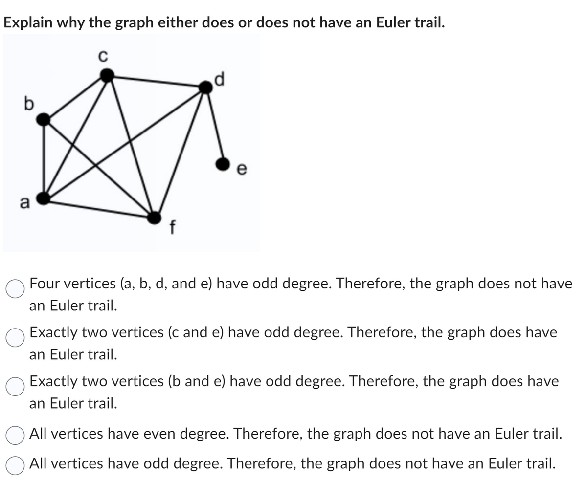 Explain why the graph either does or does not have an Euler trail.
C
b
a
d
e
CD
Four vertices (a, b, d, and e) have odd degree. Therefore, the graph does not have
an Euler trail.
Exactly two vertices (c and e) have odd degree. Therefore, the graph does have
an Euler trail.
Exactly two vertices (b and e) have odd degree. Therefore, the graph does have
an Euler trail.
All vertices have even degree. Therefore, the graph does not have an Euler trail.
All vertices have odd degree. Therefore, the graph does not have an Euler trail.