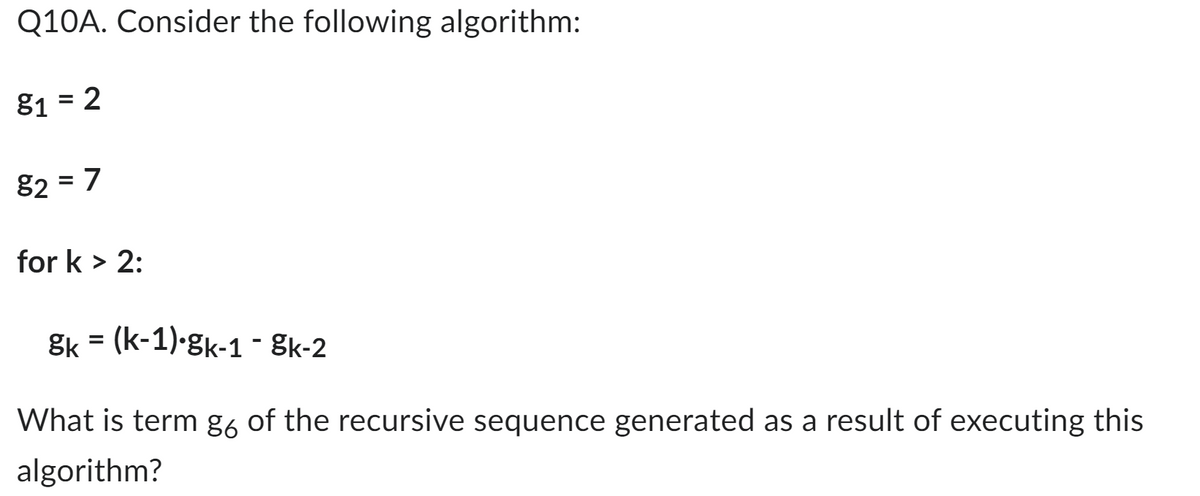 Q10A. Consider the following algorithm:
81 = 2
82 = 7
for k > 2:
gk (k-1) gk-1 - 8k-2
What is term g6 of the recursive sequence generated as a result of executing this
algorithm?