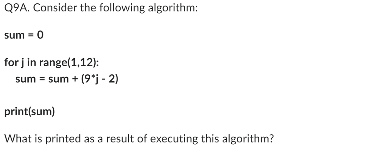 Q9A. Consider the following algorithm:
sum = 0
for j in range(1,12):
sum = sum + (9*j - 2)
print(sum)
What is printed as a result of executing this algorithm?