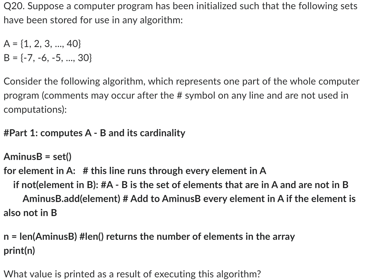 Q20. Suppose a computer program has been initialized such that the following sets
have been stored for use in any algorithm:
A = {1, 2, 3, ..., 40}
B = {-7, -6, -5, ..., 30}
Consider the following algorithm, which represents one part of the whole computer
program (comments may occur after the # symbol on any line and are not used in
computations):
#Part 1: computes A - B and its cardinality
AminusB = set()
for element in A: # this line runs through every element in A
if not(element in B): #A - B is the set of elements that are in A and are not in B
AminusB.add(element) # Add to AminusB every element in A if the element is
also not in B
n = len(AminusB) #len() returns the number of elements in the array
print(n)
What value is printed as a result of executing this algorithm?