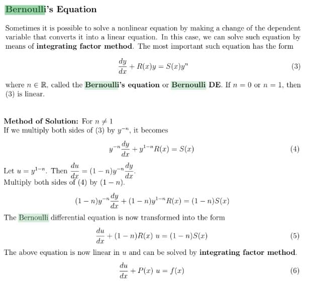 Bernoulli's Equation
Sometimes it is possible to solve a nonlinear equation by making a change of the dependent
variable that converts it into a linear equation. In this case, we can solve such equation by
means of integrating factor method. The most important such equation has the form
dy
dx
(3)
where n € R, called the Bernoulli's equation or Bernoulli DE. If n = 0 or n = 1, then
(3) is linear.
Method of Solution: For n #1
If we multiply both sides of (3) by y", it becomes
Let uy-n. Then
=
+ R(x)y = S(x)y"
du
(1-n)y".
da
Multiply both sides of (4) by (1-n).
=
- dy
dx
1-n
+y¹-"R(x) = S(x)
dy
dx
dy
(1-n)y " +(1-n)y¹ R(x) = (1-n)S(x)
dx
The Bernoulli differential equation is now transformed into the form
du +(1-n)R(x) u = (1-n)S(x)
dx
The above equation is now linear in u and can be solved by integrating factor method.
du
(6)
d.x
+ P(x) u = f(x)