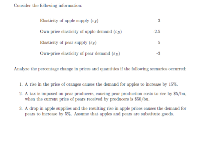 Consider the following information:
Elasticity of apple supply (ɛs)
3
Own-price elasticity of apple demand (€ p)
-2.5
Elasticity of pear supply (€s)
Own-price elasticity of pear demand (ɛp)
-3
Analyze the percentage change in prices and quantities if the following scenarios occurred:
1. A rise in the price of oranges causes the demand for apples to increase by 15%.
2. A tax is imposed on pear producers, causing pear production costs to rise by $5/bu,
when the current price of pears received by producers is $50/bu.
3. A drop in apple supplies and the resulting rise in apple prices causes the demand for
pears to increase by 5%. Assume that apples and pears are substitute goods.
