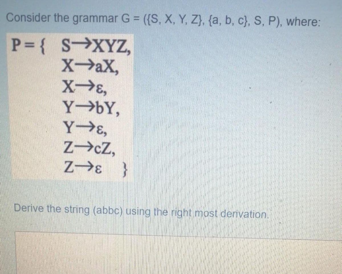 Consider the grammar G = ({S, X, Y, Z}, {a, b, c}, S, P), where:
P= { S XYZ,
XaX,
XE,
Y bY,
Y E,
Z cZ,
Z E }
Derive the string (abbc) using the right most derivation.
