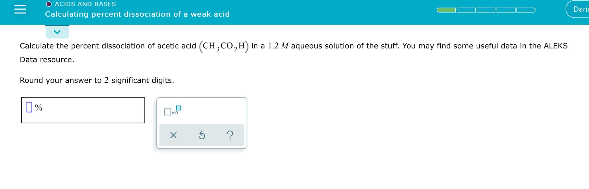 O ACIDS AND BASES
Daria
Calculating percent dissociation of a weak acid
Calculate the percent dissociation of acetic acid (CH, CO,H) in a 1.2 M aqueous solution of the stuff. You may find some useful data in the ALEKS
Data resource.
Round your answer to 2 significant digits.
O%
x10
