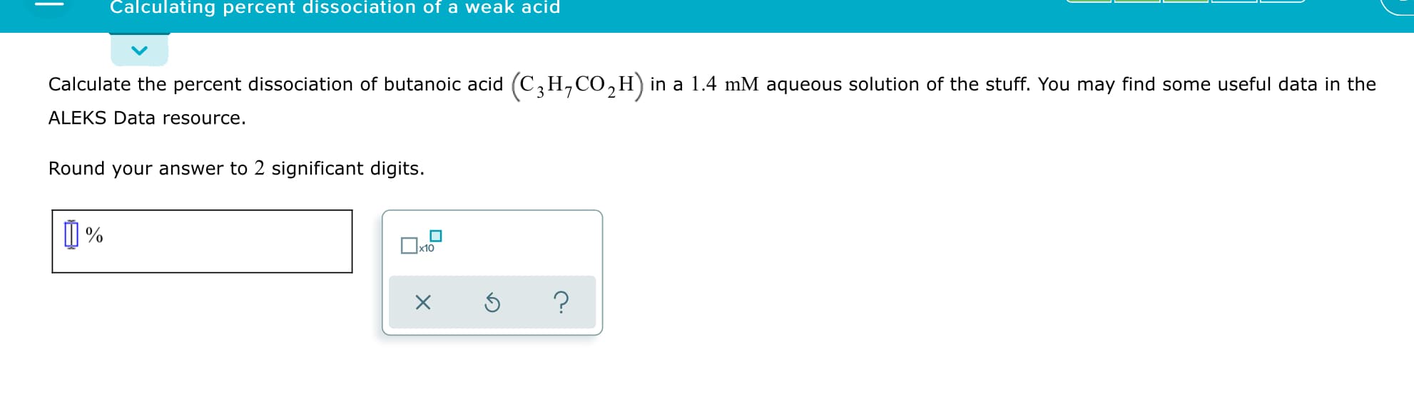 Calculating percent dissociation of a weak acid
Calculate the percent dissociation of butanoic acid (C,H,CO,H) in a 1.4 mM aqueous solution of the stuff. You may find some useful data in the
ALEKS Data resource.
Round your answer to 2 significant digits.
x10
