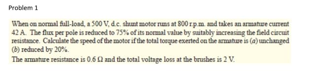 Problem 1
When on normal full-load, a 500 V, d.c. shunt motor runs at 800 r.p.m. and takes an armature current
42 A. The flux per pole is reduced to 75% of its normal value by suitably increasing the field circuit
resistance. Calculate the speed of the motor if the total torque exerted on the armature is (a) unchanged
(b) reduced by 20%.
The armature resistance is 0.6 2 and the total voltage loss at the brushes is 2 V.

