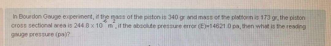 In Bourdon Gauge experiment, if the mass of the piston is 340 gr and mass of the platform is 173 gr, the piston
cross sectional area is 244.8x10 m, if the absolute pressure error (E)=14621.0 pa, then what is the reacding
gauge pressure (pa)?
