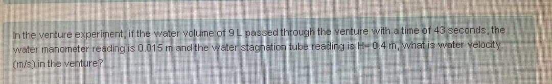 In the venture experiment, if the water volume of 9 L passed through the venture witha time of 43 seconds, the
water manometer reading is 0.015 m and the water stagnation tube reading is H=04m, what is water velocity
(m/s) in the venture?
